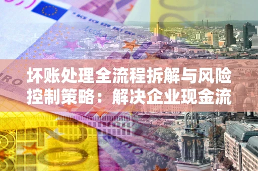 北京坏账处理全流程拆解与风险控制策略：解决企业现金流顽疾的实战指南
