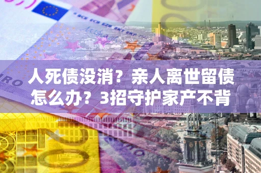 北京人死债没消？亲人离世留债怎么办？3招守护家产不背锅