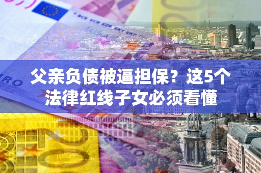 北京父亲负债被逼担保？这5个法律红线子女必须看懂