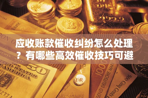 北京应收账款催收纠纷怎么处理？有哪些高效催收技巧可避免坏账？